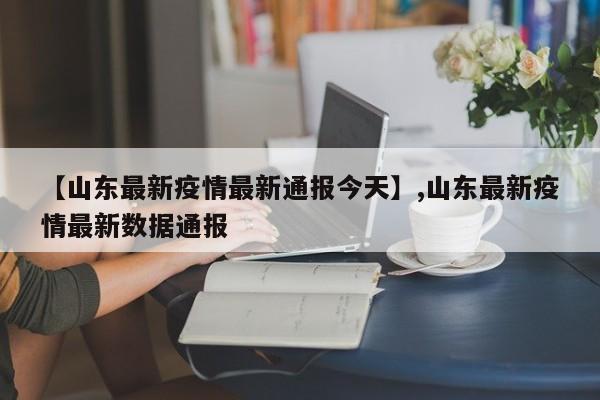 【山东最新疫情最新通报今天】,山东最新疫情最新数据通报