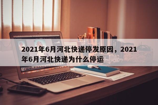 详细阅读:2021年6月河北快递停发原因,2021年6月河北快递为什么停运 2021年6月河北快递停发原因,2021年6月河北快递为什么停运