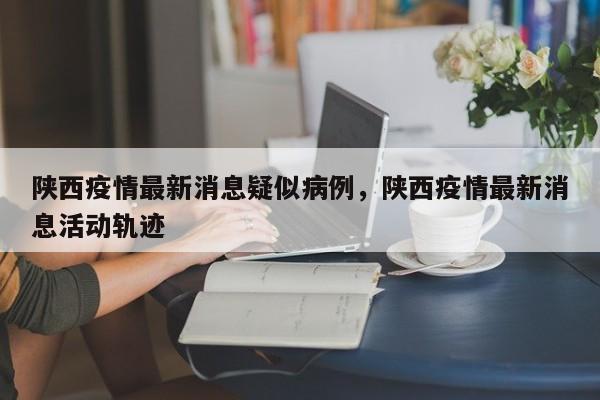 详细阅读:陕西疫情最新消息疑似病例,陕西疫情最新消息活动轨迹 陕西疫情最新消息疑似病例,陕西疫情最新消息活动轨迹