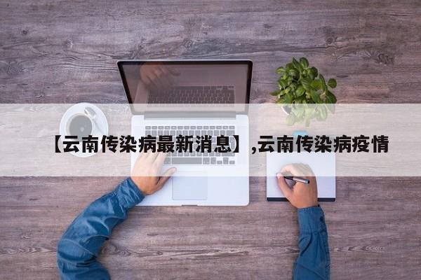 详细阅读:【云南传染病最新消息】,云南传染病疫情 【云南传染病最新消息】,云南传染病疫情