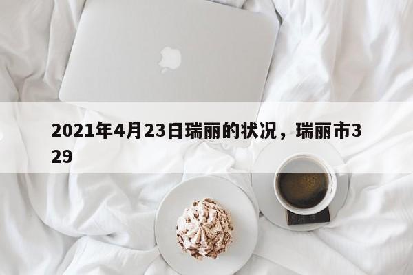 详细阅读:2021年4月23日瑞丽的状况,瑞丽市329 2021年4月23日瑞丽的状况,瑞丽市329