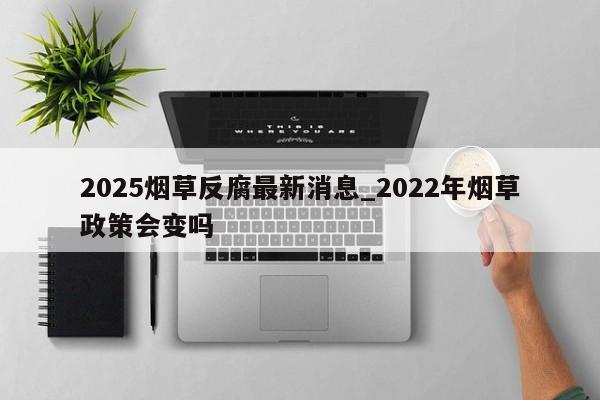 2025烟草反腐最新消息_2022年烟草政策会变吗