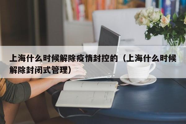 详细阅读:上海什么时候解除疫情封控的(上海什么时候解除封闭式管理) 上海什么时候解除疫情封控的(上海什么时候解除封闭式管理)