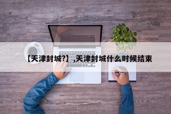 详细阅读:【天津封城?】,天津封城什么时候结束 【天津封城?】,天津封城什么时候结束