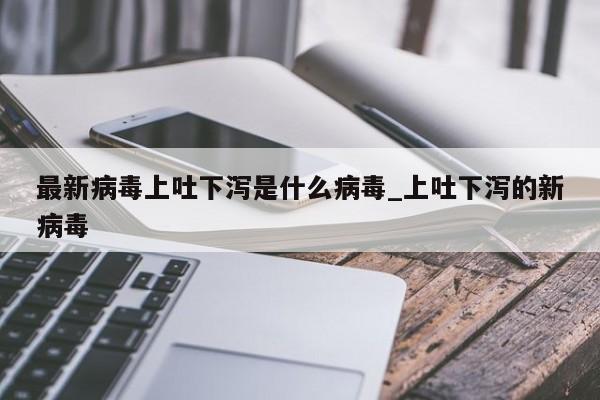 最新病毒上吐下泻是什么病毒_上吐下泻的新病毒