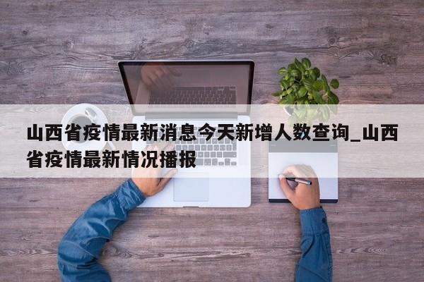 山西省疫情最新消息今天新增人数查询_山西省疫情最新情况播报