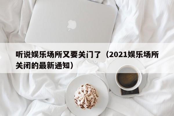 听说娱乐场所又要关门了（2021娱乐场所关闭的最新通知）