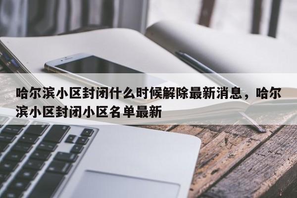 哈尔滨小区封闭什么时候解除最新消息，哈尔滨小区封闭小区名单最新