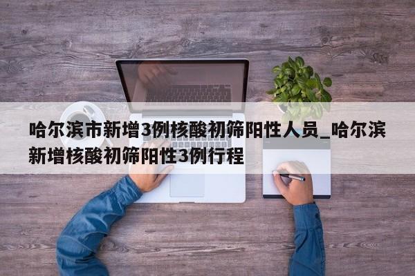 哈尔滨市新增3例核酸初筛阳性人员_哈尔滨新增核酸初筛阳性3例行程