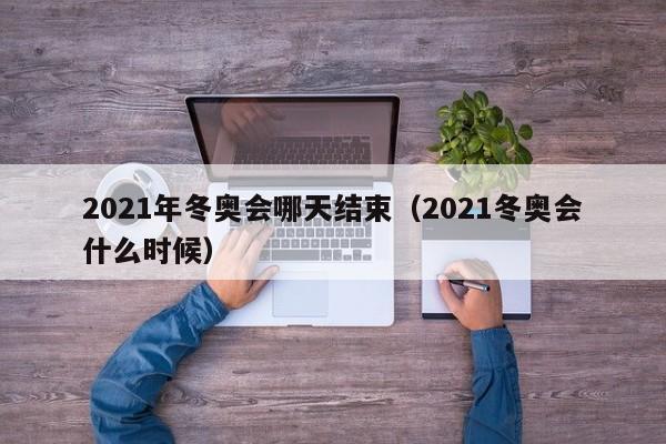 2021年冬奥会哪天结束(2021冬奥会什么时候)
