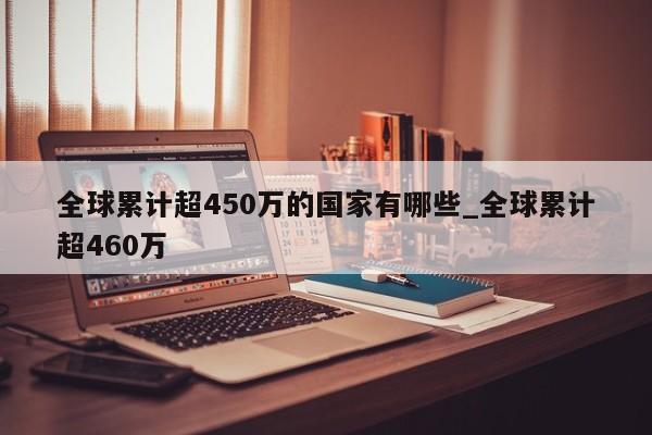 详细阅读:全球累计超450万的国家有哪些_全球累计超460万 全球累计超450万的国家有哪些_全球累计超460万