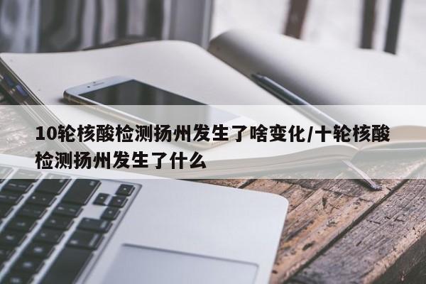 10轮核酸检测扬州发生了啥变化/十轮核酸检测扬州发生了什么