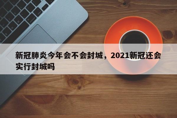 新冠肺炎今年会不会封城，2021新冠还会实行封城吗