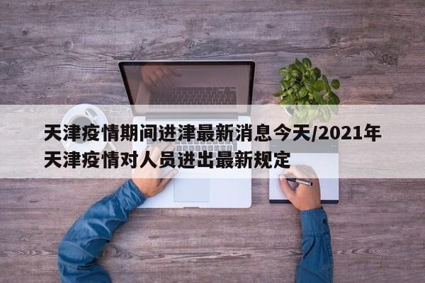 天津疫情期间进津最新消息今天/2021年天津疫情对人员进出最新规定