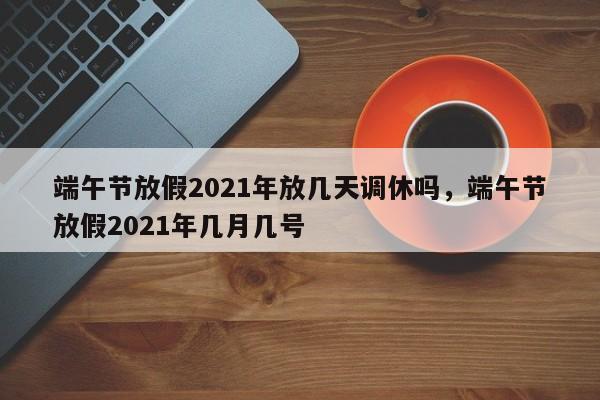 端午节放假2021年放几天调休吗，端午节放假2021年几月几号
