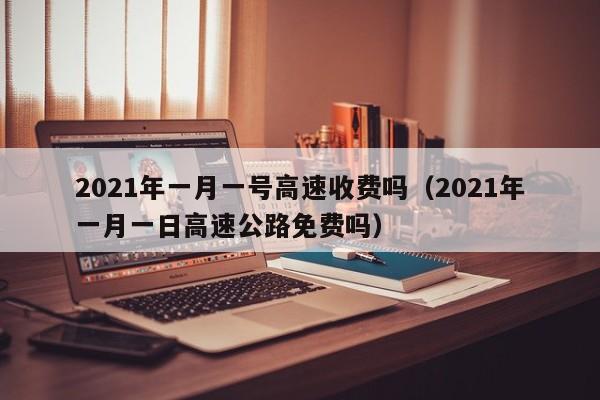 2021年一月一号高速收费吗（2021年一月一日高速公路免费吗）