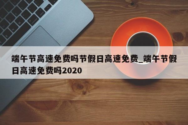 端午节高速免费吗节假日高速免费_端午节假日高速免费吗2020