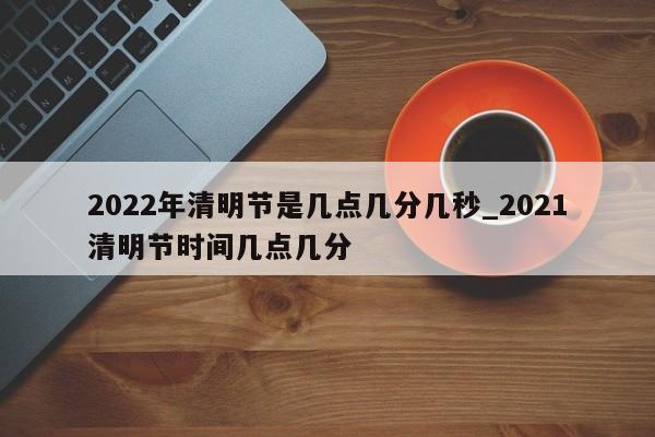 详细阅读:2022年清明节是几点几分几秒_2021清明节时间几点几分 2022年清明节是几点几分几秒_2021清明节时间几点几分