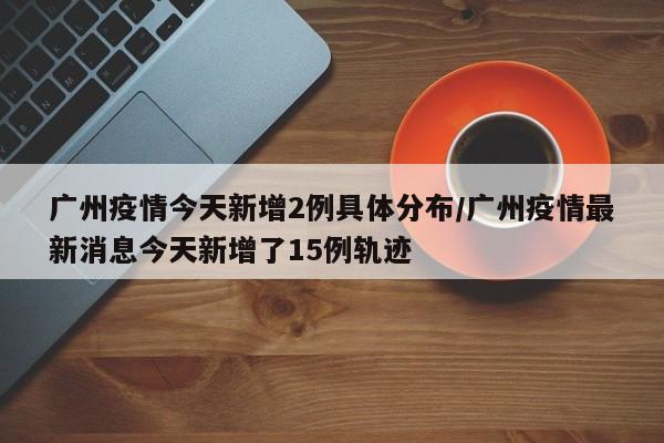 广州疫情今天新增2例具体分布/广州疫情最新消息今天新增了15例轨迹