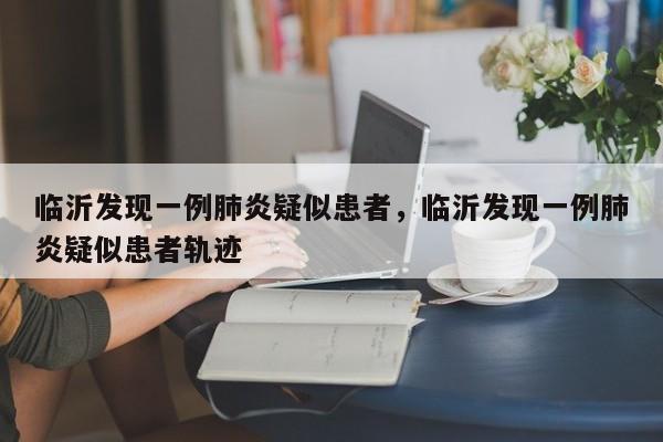 临沂发现一例肺炎疑似患者，临沂发现一例肺炎疑似患者轨迹