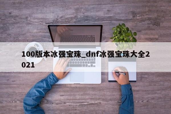 详细阅读:100版本冰强宝珠_dnf冰强宝珠大全2021 100版本冰强宝珠_dnf冰强宝珠大全2021