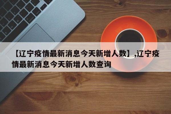 【辽宁疫情最新消息今天新增人数】,辽宁疫情最新消息今天新增人数查询