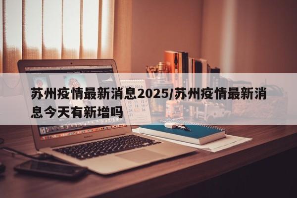 苏州疫情最新消息2025/苏州疫情最新消息今天有新增吗