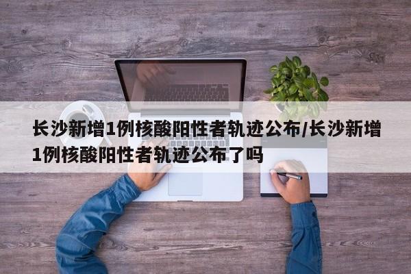 详细阅读:长沙新增1例核酸阳性者轨迹公布/长沙新增1例核酸阳性者轨迹公布了吗 长沙新增1例核酸阳性者轨迹公布/长沙新增1例核酸阳性者轨迹公布了吗
