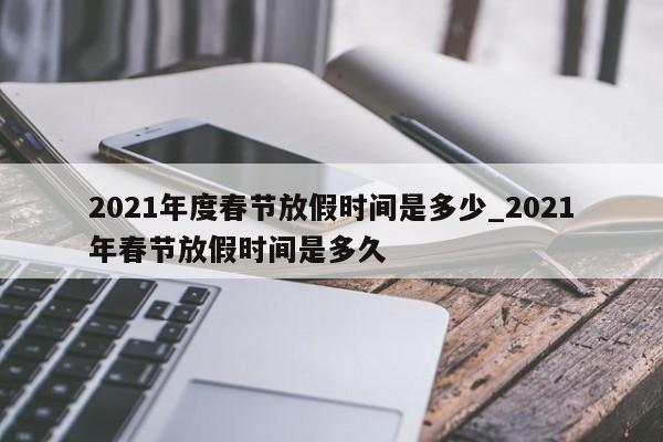 2021年度春节放假时间是多少_2021年春节放假时间是多久