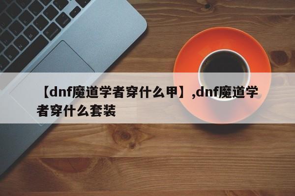 【dnf魔道学者穿什么甲】,dnf魔道学者穿什么套装