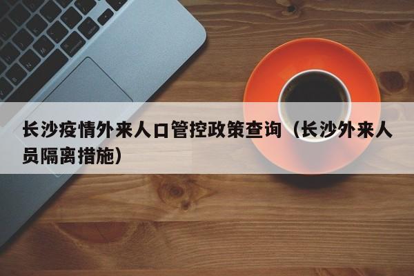 长沙疫情外来人口管控政策查询(长沙外来人员隔离措施)
