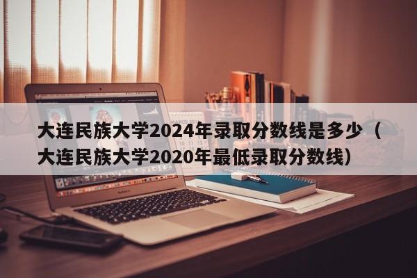 大连民族大学2024年录取分数线是多少（大连民族大学2020年最低录取分数线）