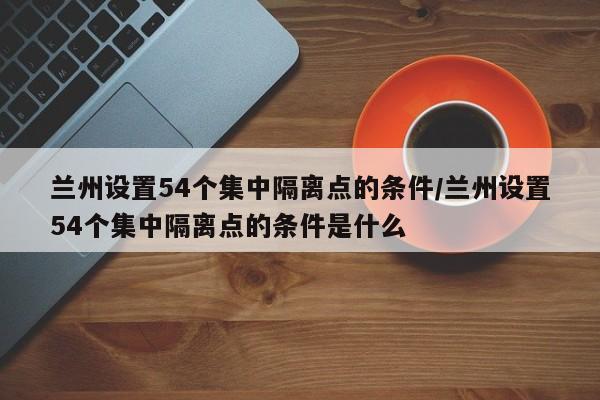 详细阅读:兰州设置54个集中隔离点的条件/兰州设置54个集中隔离点的条件是什么 兰州设置54个集中隔离点的条件/兰州设置54个集中隔离点的条件是什么