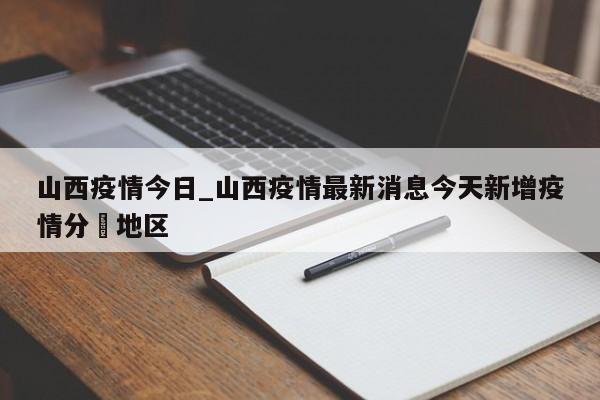 详细阅读:山西疫情今日_山西疫情最新消息今天新增疫情分佈地区 山西疫情今日_山西疫情最新消息今天新增疫情分佈地区