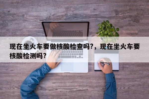 详细阅读:现在坐火车要做核酸检查吗?,现在坐火车要核酸检测吗? 现在坐火车要做核酸检查吗?,现在坐火车要核酸检测吗?