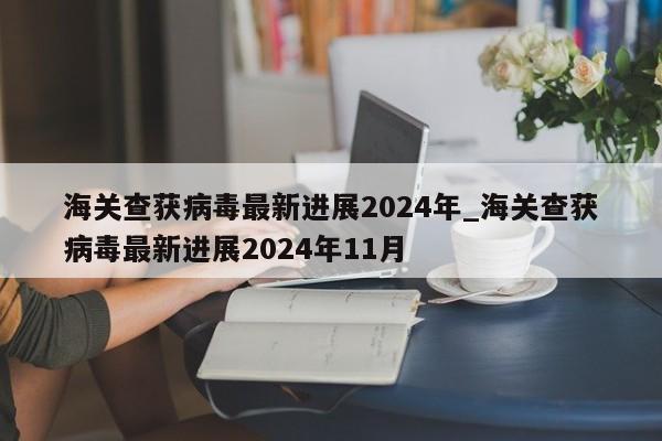 详细阅读:海关查获病毒最新进展2024年_海关查获病毒最新进展2024年11月 海关查获病毒最新进展2024年_海关查获病毒最新进展2024年11月