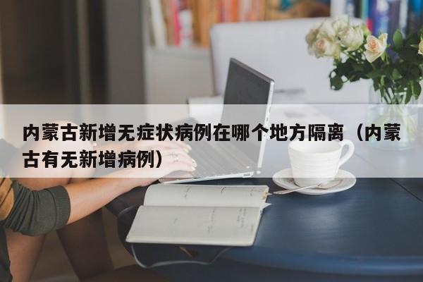详细阅读:内蒙古新增无症状病例在哪个地方隔离(内蒙古有无新增病例) 内蒙古新增无症状病例在哪个地方隔离(内蒙古有无新增病例)