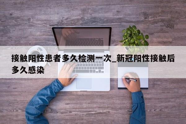 详细阅读:接触阳性患者多久检测一次_新冠阳性接触后多久感染 接触阳性患者多久检测一次_新冠阳性接触后多久感染