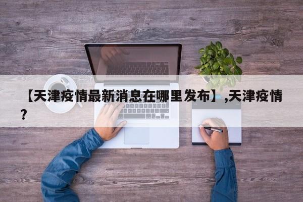 【天津疫情最新消息在哪里发布】,天津疫情?
