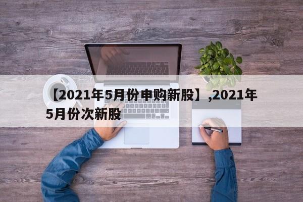 详细阅读:【2021年5月份申购新股】,2021年5月份次新股 【2021年5月份申购新股】,2021年5月份次新股