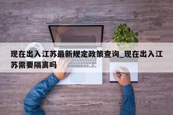 详细阅读:现在出入江苏最新规定政策查询_现在出入江苏需要隔离吗 现在出入江苏最新规定政策查询_现在出入江苏需要隔离吗