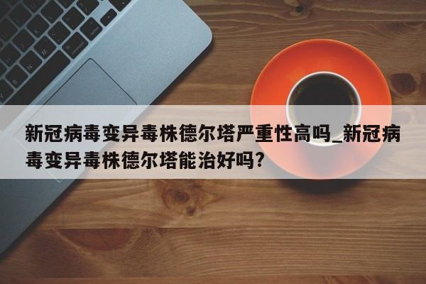 详细阅读:新冠病毒变异毒株德尔塔严重性高吗_新冠病毒变异毒株德尔塔能治好吗? 新冠病毒变异毒株德尔塔严重性高吗_新冠病毒变异毒株德尔塔能治好吗?