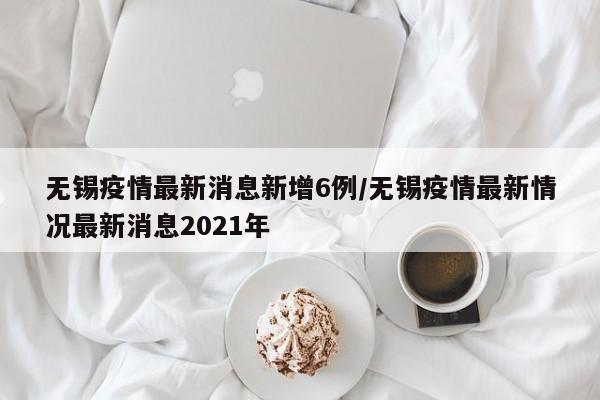 详细阅读:无锡疫情最新消息新增6例/无锡疫情最新情况最新消息2021年 无锡疫情最新消息新增6例/无锡疫情最新情况最新消息2021年