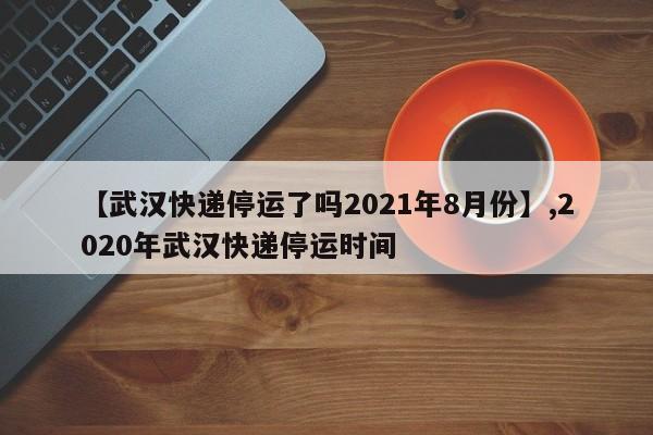 【武汉快递停运了吗2021年8月份】,2020年武汉快递停运时间