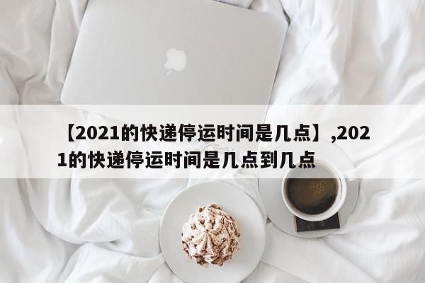 【2021的快递停运时间是几点】,2021的快递停运时间是几点到几点