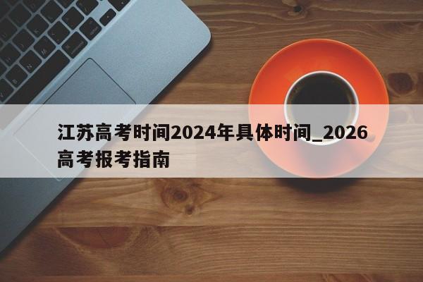 江苏高考时间2024年具体时间_2026高考报考指南