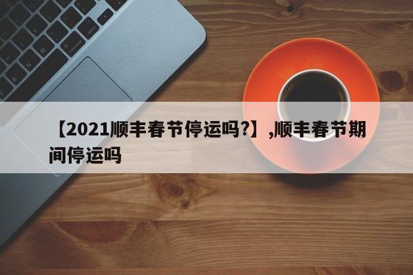 详细阅读:【2021顺丰春节停运吗?】,顺丰春节期间停运吗 【2021顺丰春节停运吗?】,顺丰春节期间停运吗