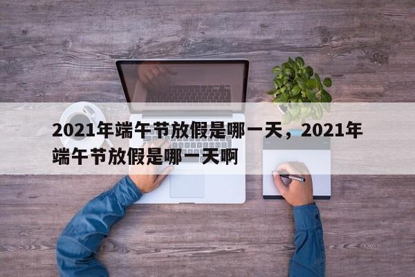 详细阅读:2021年端午节放假是哪一天,2021年端午节放假是哪一天啊 2021年端午节放假是哪一天,2021年端午节放假是哪一天啊