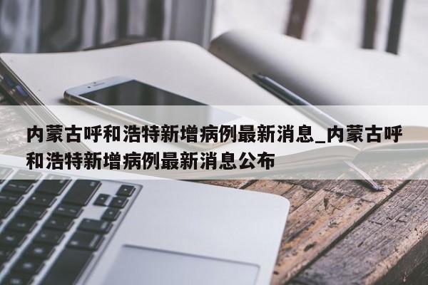 详细阅读:内蒙古呼和浩特新增病例最新消息_内蒙古呼和浩特新增病例最新消息公布 内蒙古呼和浩特新增病例最新消息_内蒙古呼和浩特新增病例最新消息公布