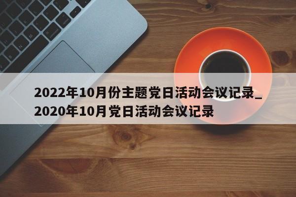 详细阅读:2022年10月份主题党日活动会议记录_2020年10月党日活动会议记录 2022年10月份主题党日活动会议记录_2020年10月党日活动会议记录